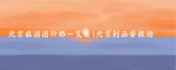 北京旅游团价格一览表(北京到西安旅游团报价)