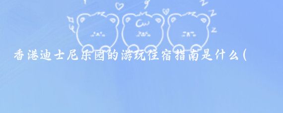 香港迪士尼乐园的游玩住宿指南是什么(香港迪士尼旅游住宿)