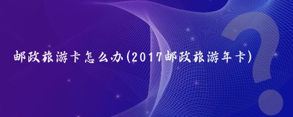 邮政旅游卡怎么办(2017邮政旅游年卡)