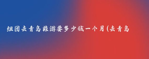 组团去青岛旅游要多少钱一个月(去青岛旅游价钱)