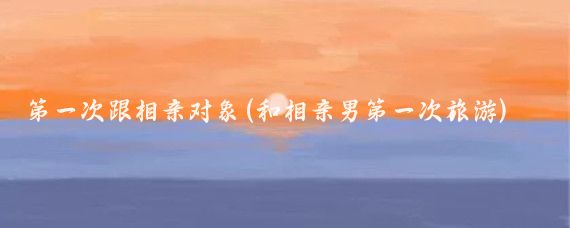 第一次跟相亲对象(和相亲男第一次旅游)