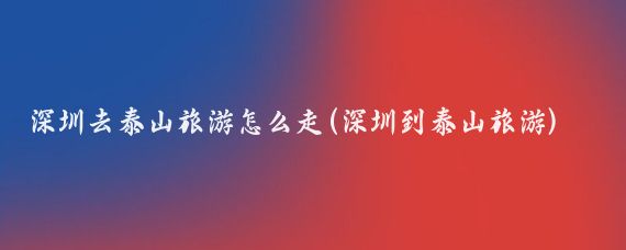 深圳去泰山旅游怎么走(深圳到泰山旅游)