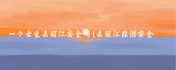 一个女生去丽江安全吗(去丽江旅游安全吗)