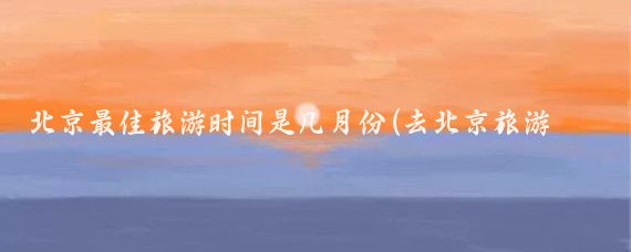 北京最佳旅游时间是几月份(去北京旅游什么时候去最好)