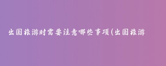 出国旅游时需要注意哪些事项(出国旅游需要注意的)