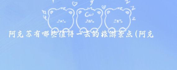 阿克苏有哪些值得一去的旅游景点(阿克苏旅游景点大全图文)