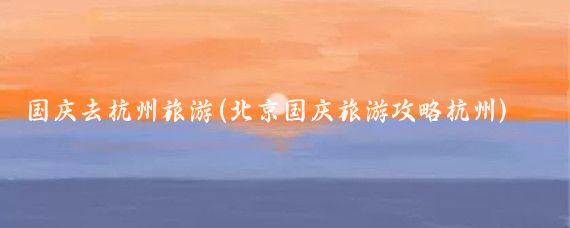 国庆去杭州旅游(北京国庆旅游攻略杭州)
