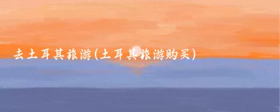 去土耳其旅游(土耳其旅游购买)
