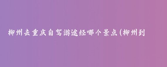 柳州去重庆自驾游途经哪个景点(柳州到重庆旅游)