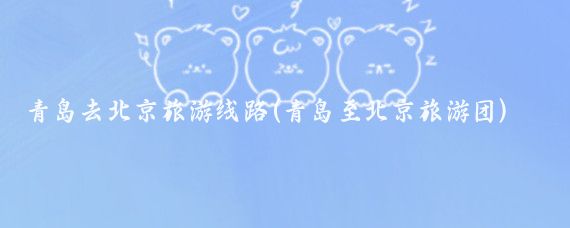 青岛去北京旅游线路(青岛至北京旅游团)