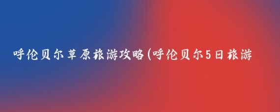 呼伦贝尔草原旅游攻略(呼伦贝尔5日旅游攻略)