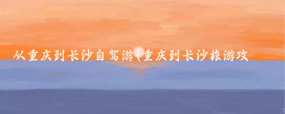 从重庆到长沙自驾游(重庆到长沙旅游攻略)