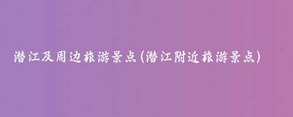 潜江及周边旅游景点(潜江附近旅游景点)