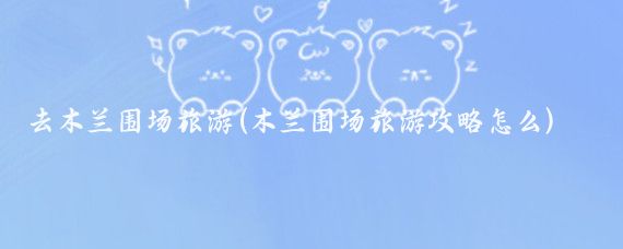 去木兰围场旅游(木兰围场旅游攻略怎么)