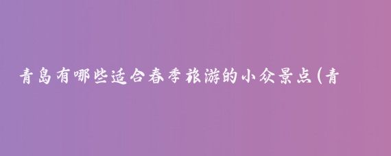 青岛有哪些适合春季旅游的小众景点(青岛春季旅游景点)