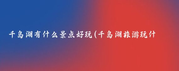 千岛湖有什么景点好玩(千岛湖旅游玩什么)