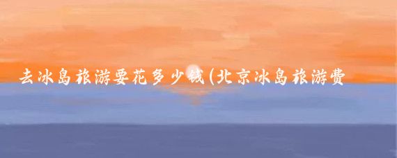 去冰岛旅游要花多少钱(北京冰岛旅游费用)