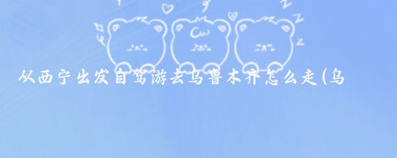 从西宁出发自驾游去乌鲁木齐怎么走(乌鲁木齐到西宁旅游)