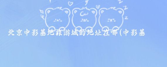 北京中影基地旅游城的地址在哪(中影基地旅游城旅游景点)