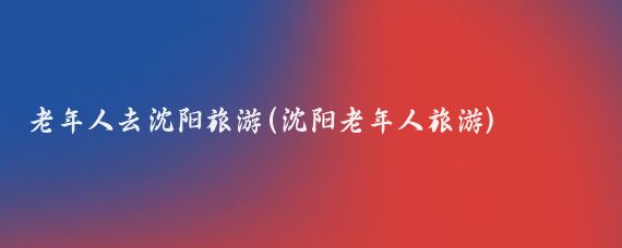 老年人去沈阳旅游(沈阳老年人旅游)