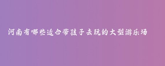河南有哪些适合带孩子去玩的大型游乐场(河南带孩子旅游)