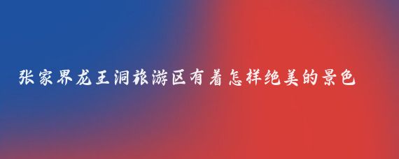 张家界龙王洞旅游区有着怎样绝美的景色(张家界龙王洞旅游景区)