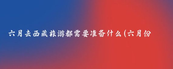 六月去西藏旅游都需要准备什么(六月份西藏旅游)