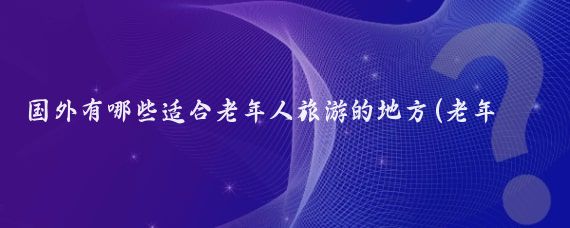 国外有哪些适合老年人旅游的地方(老年人去美国旅游)