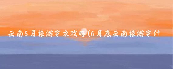 云南6月旅游穿衣攻略(6月底云南旅游穿什么)