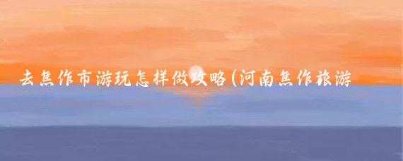 去焦作市游玩怎样做攻略(河南焦作旅游攻略)