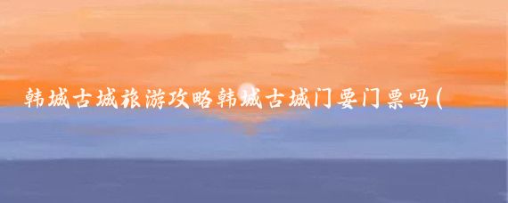韩城古城旅游攻略韩城古城门要门票吗(韩城古城旅游攻略)