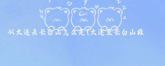 从大连去长白山怎么走(大连至长白山旅游)