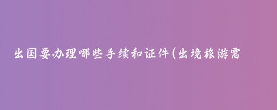出国要办理哪些手续和证件(出境旅游需要什么证件)