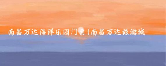 南昌万达海洋乐园门票(南昌万达旅游城门票)
