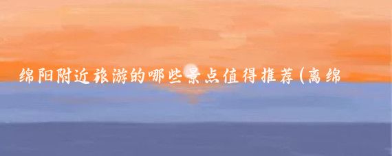 绵阳附近旅游的哪些景点值得推荐(离绵阳较近的旅游景点)