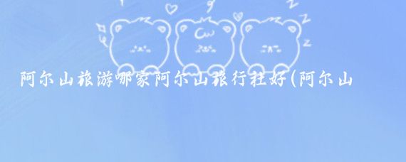 阿尔山旅游哪家阿尔山旅行社好(阿尔山旅游旅行社)