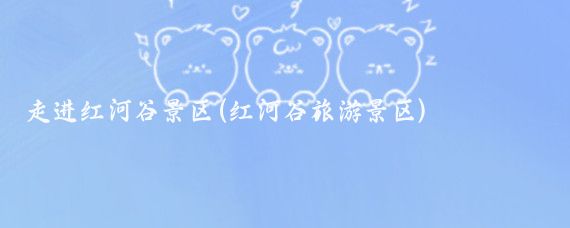 走进红河谷景区(红河谷旅游景区)