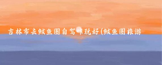 吉林市去鲅鱼圈自驾咋玩好(鲅鱼圈旅游自驾游)