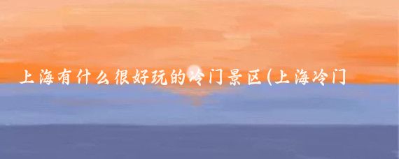 上海有什么很好玩的冷门景区(上海冷门旅游景点)