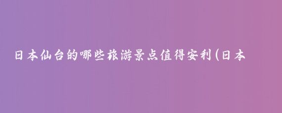 日本仙台的哪些旅游景点值得安利(日本仙台旅游推荐)