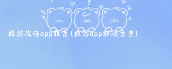 旅游攻略app推荐(旅游app解决方案)
