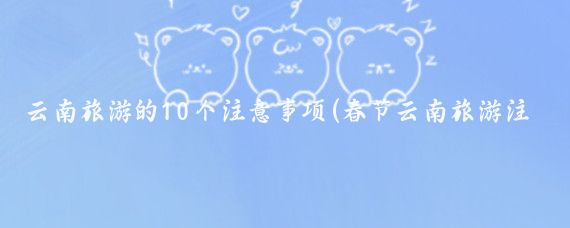 云南旅游的10个注意事项(春节云南旅游注意事项)