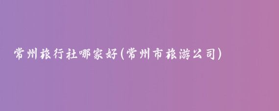 常州旅行社哪家好(常州市旅游公司)