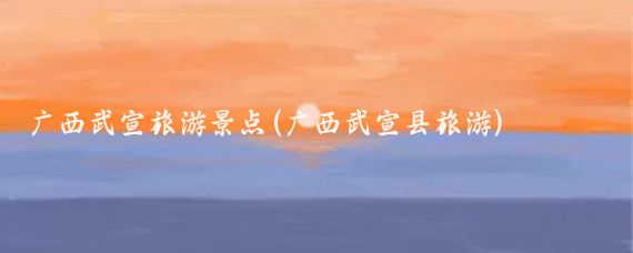 广西武宣旅游景点(广西武宣县旅游)