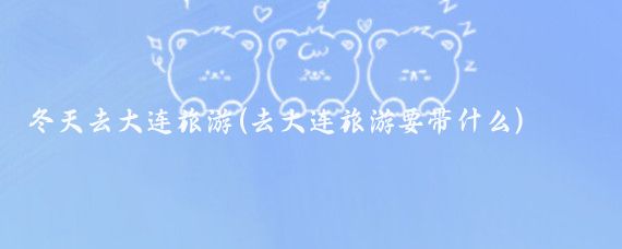 冬天去大连旅游(去大连旅游要带什么)