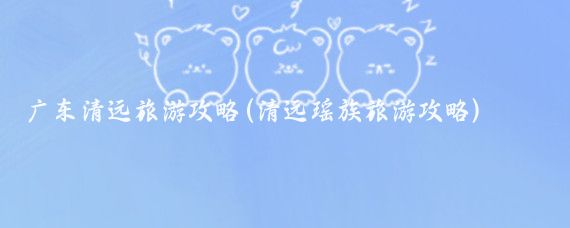 广东清远旅游攻略(清远瑶族旅游攻略)