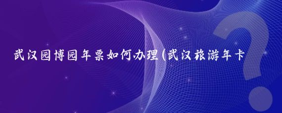 武汉园博园年票如何办理(武汉旅游年卡 园博园)