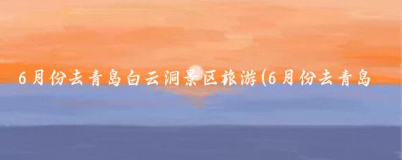6月份去青岛白云洞景区旅游(6月份去青岛旅游)
