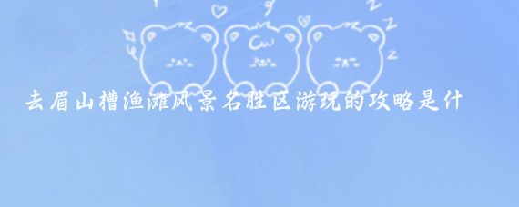 去眉山槽渔滩风景名胜区游玩的攻略是什么(四川眉山旅游攻略)