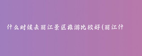什么时候去丽江景区旅游比较好(丽江什么季节旅游好)